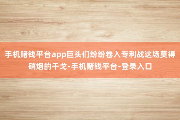 手机赌钱平台app巨头们纷纷卷入专利战这场莫得硝烟的干戈-手机赌钱平台-登录入口