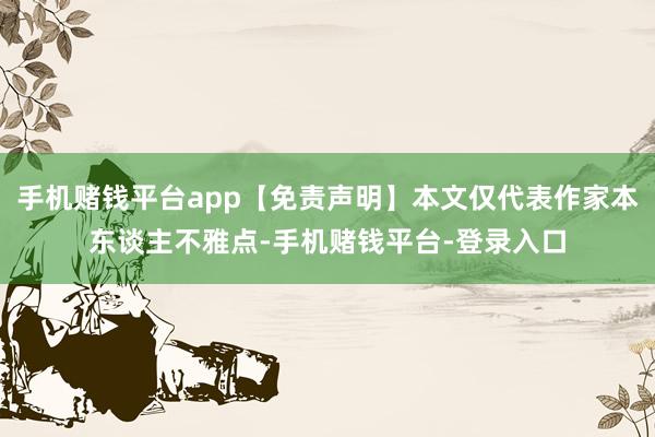 手机赌钱平台app【免责声明】本文仅代表作家本东谈主不雅点-手机赌钱平台-登录入