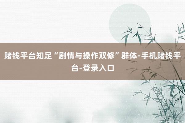 赌钱平台知足“剧情与操作双修”群体-手机赌钱平台-登录入口