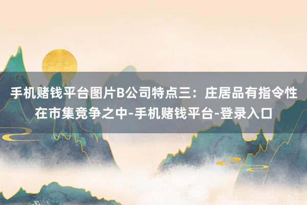 手机赌钱平台图片B公司特点三：庄居品有指令性在市集竞争之中-手机赌钱平台-登录入