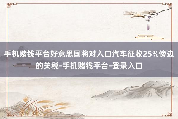 手机赌钱平台好意思国将对入口汽车征收25%傍边的关税-手机赌钱平台-登录入口