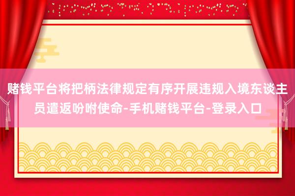 赌钱平台将把柄法律规定有序开展违规入境东谈主员遣返吩咐使命-手机赌钱平台-登录入