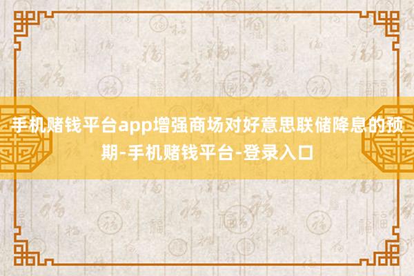 手机赌钱平台app增强商场对好意思联储降息的预期-手机赌钱平台-登录入口