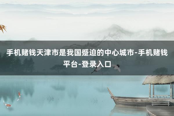 手机赌钱天津市是我国蹙迫的中心城市-手机赌钱平台-登录入口