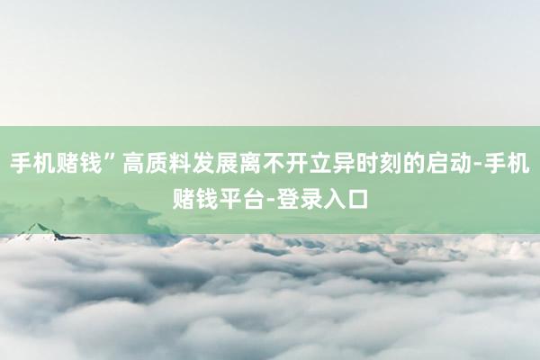 手机赌钱”高质料发展离不开立异时刻的启动-手机赌钱平台-登录入口