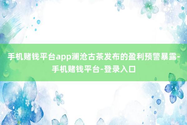 手机赌钱平台app澜沧古茶发布的盈利预警暴露-手机赌钱平台-登录入口