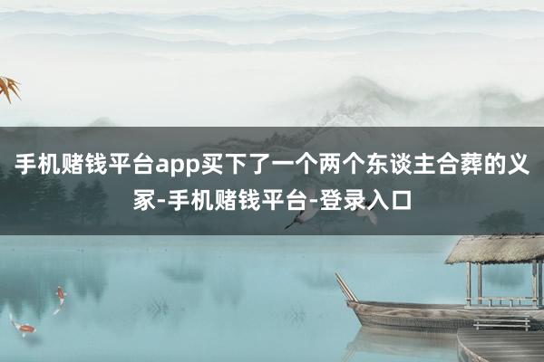 手机赌钱平台app买下了一个两个东谈主合葬的义冢-手机赌钱平台-登录入口