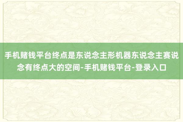 手机赌钱平台终点是东说念主形机器东说念主赛说念有终点大的空间-手机赌钱平台-登录