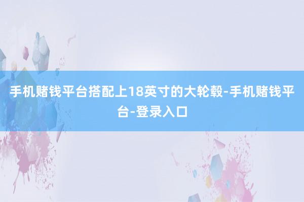 手机赌钱平台搭配上18英寸的大轮毂-手机赌钱平台-登录入口