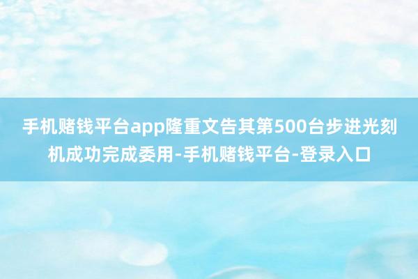 手机赌钱平台app隆重文告其第500台步进光刻机成功完成委用-手机赌钱平台-登录