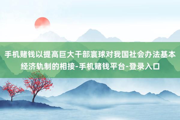 手机赌钱以提高巨大干部寰球对我国社会办法基本经济轨制的相接-手机赌钱平台-登录入