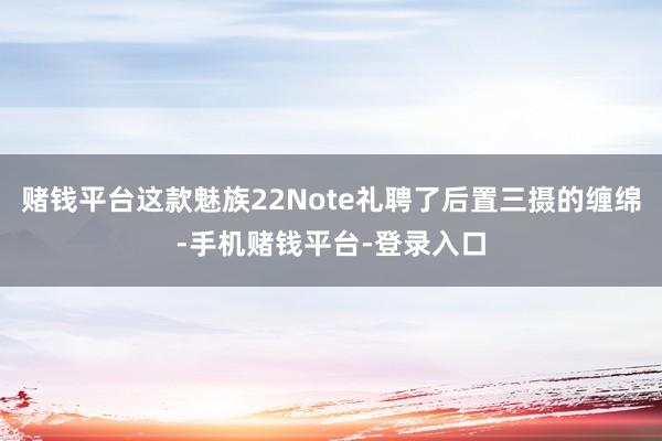 赌钱平台这款魅族22Note礼聘了后置三摄的缠绵-手机赌钱平台-登录入口