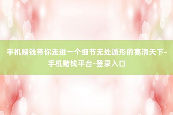 手机赌钱带你走进一个细节无处遁形的高清天下-手机赌钱平台-登录入口