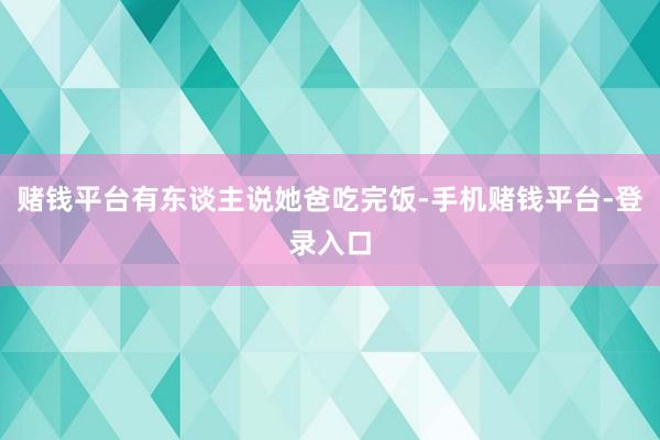 赌钱平台有东谈主说她爸吃完饭-手机赌钱平台-登录入口