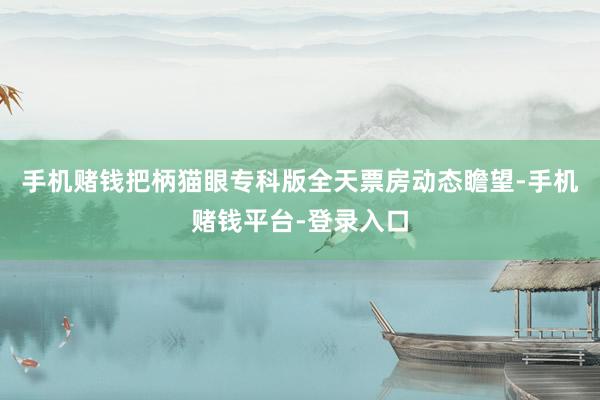 手机赌钱把柄猫眼专科版全天票房动态瞻望-手机赌钱平台-登录入口