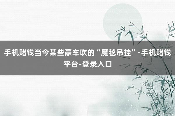 手机赌钱当今某些豪车吹的“魔毯吊挂”-手机赌钱平台-登录入口
