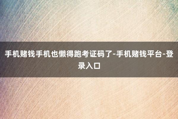 手机赌钱手机也懒得跑考证码了-手机赌钱平台-登录入口