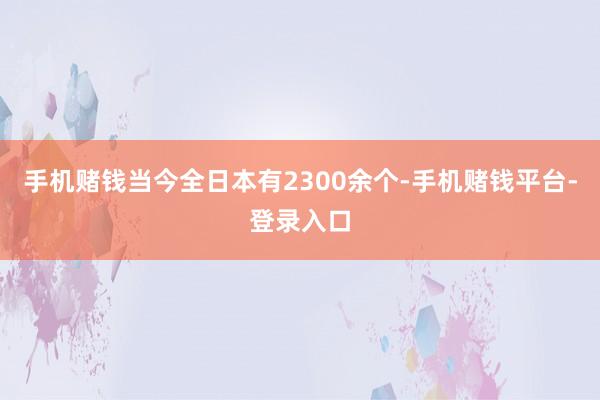 手机赌钱当今全日本有2300余个-手机赌钱平台-登录入口
