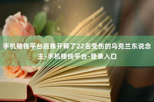 手机赌钱平台迥殊开释了22名受伤的乌克兰东说念主-手机赌钱平台-登录入口
