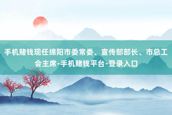 手机赌钱现任绵阳市委常委、宣传部部长、市总工会主席-手机赌钱平台-登录入口