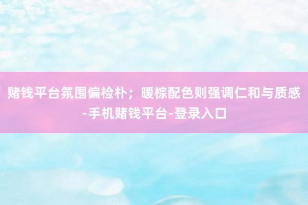 赌钱平台氛围偏检朴；暖棕配色则强调仁和与质感-手机赌钱平台-登录入口