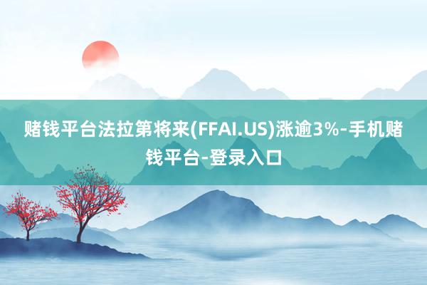 赌钱平台法拉第将来(FFAI.US)涨逾3%-手机赌钱平台-登录入口