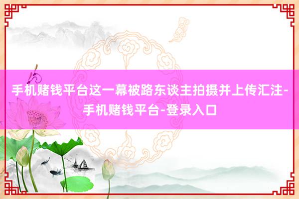 手机赌钱平台这一幕被路东谈主拍摄并上传汇注-手机赌钱平台-登录入口