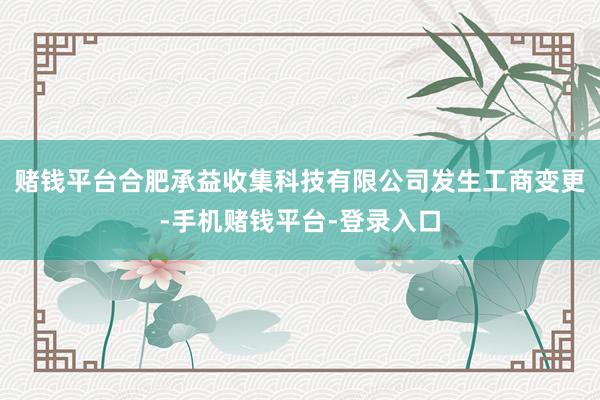 赌钱平台合肥承益收集科技有限公司发生工商变更-手机赌钱平台-登录入口