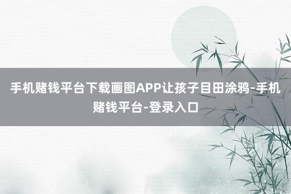 手机赌钱平台下载画图APP让孩子目田涂鸦-手机赌钱平台-登录入口