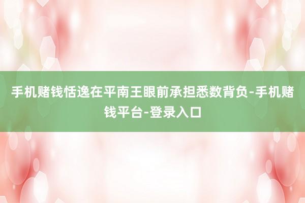 手机赌钱恬逸在平南王眼前承担悉数背负-手机赌钱平台-登录入口