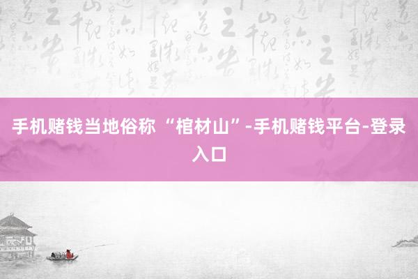 手机赌钱当地俗称 “棺材山”-手机赌钱平台-登录入口