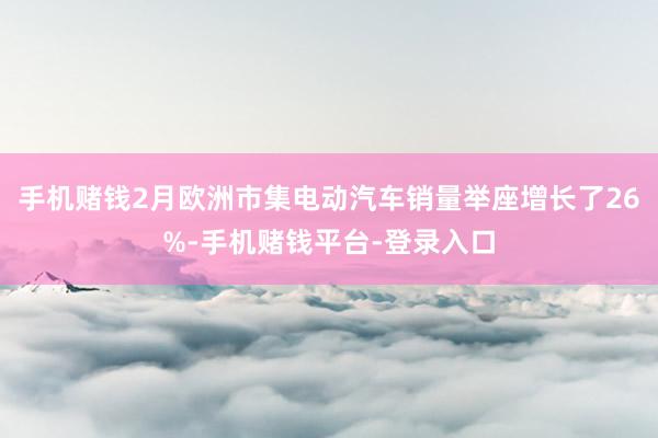 手机赌钱2月欧洲市集电动汽车销量举座增长了26%-手机赌钱平台-登录入口