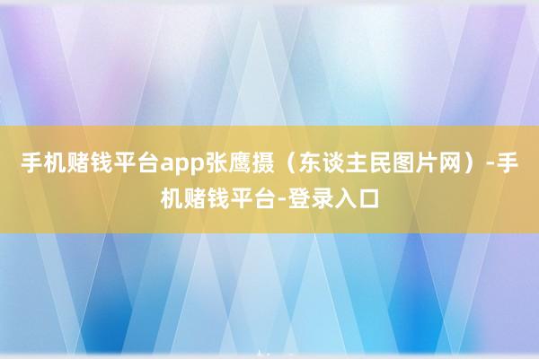 手机赌钱平台app张鹰摄（东谈主民图片网）-手机赌钱平台-登录入口