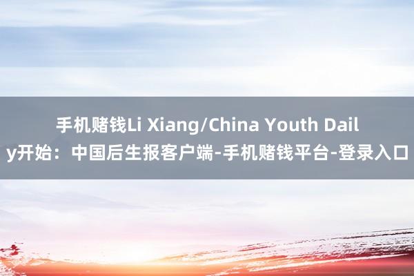 手机赌钱Li Xiang/China Youth Daily开始：中国后生报客户端-手机赌钱平台-登录入口