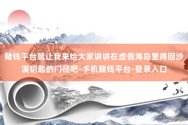 赌钱平台就让我来给大家讲讲在虚假海岛里得回沙漠钥匙的门径吧-手机赌钱平台-登录入口