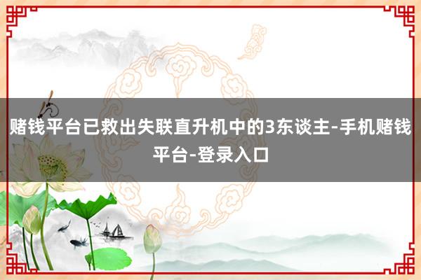 赌钱平台已救出失联直升机中的3东谈主-手机赌钱平台-登录入口