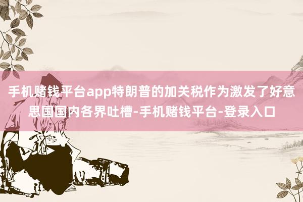 手机赌钱平台app特朗普的加关税作为激发了好意思国国内各界吐槽-手机赌钱平台-登录入口