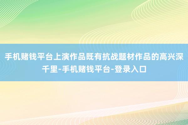 手机赌钱平台上演作品既有抗战题材作品的高兴深千里-手机赌钱平台-登录入口