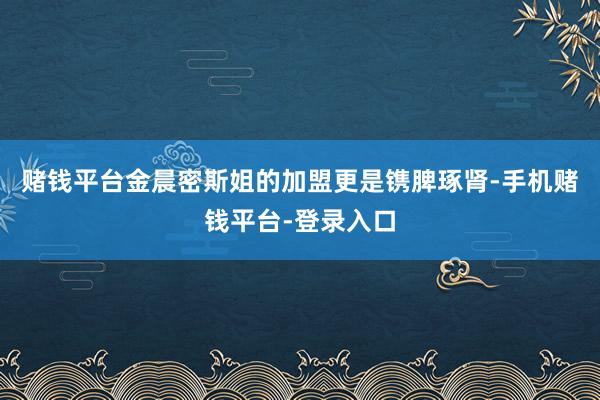 赌钱平台金晨密斯姐的加盟更是镌脾琢肾-手机赌钱平台-登录入口
