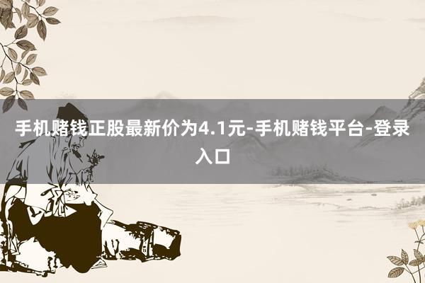 手机赌钱正股最新价为4.1元-手机赌钱平台-登录入口