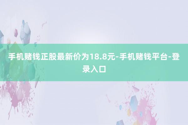 手机赌钱正股最新价为18.8元-手机赌钱平台-登录入口