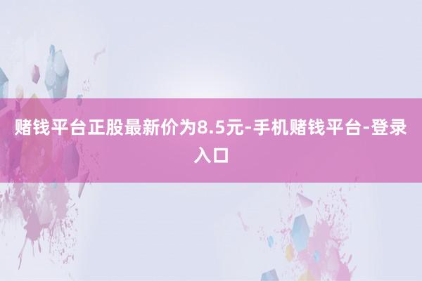 赌钱平台正股最新价为8.5元-手机赌钱平台-登录入口