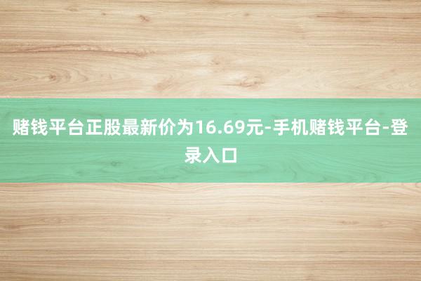 赌钱平台正股最新价为16.69元-手机赌钱平台-登录入口