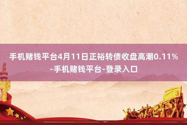 手机赌钱平台4月11日正裕转债收盘高潮0.11%-手机赌钱平台-登录入口