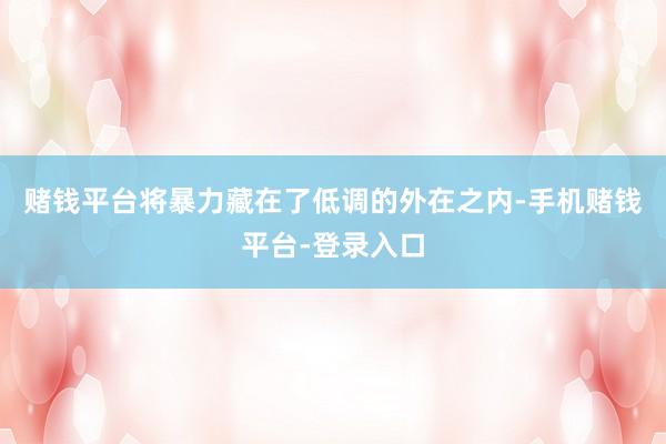 赌钱平台将暴力藏在了低调的外在之内-手机赌钱平台-登录入口