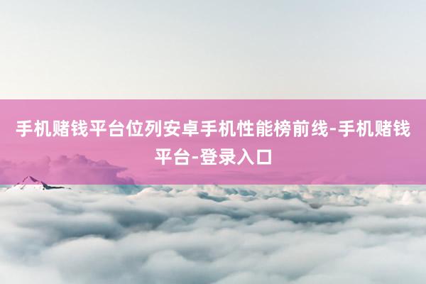 手机赌钱平台位列安卓手机性能榜前线-手机赌钱平台-登录入口