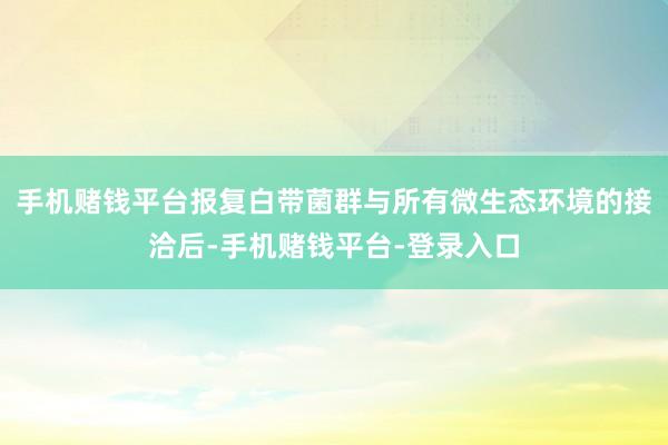 手机赌钱平台报复白带菌群与所有微生态环境的接洽后-手机赌钱平台-登录入口
