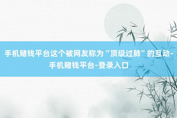 手机赌钱平台这个被网友称为“顶级过肺”的互动-手机赌钱平台-登录入口
