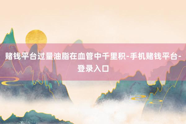 赌钱平台过量油脂在血管中千里积-手机赌钱平台-登录入口