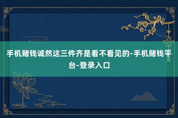 手机赌钱诚然这三件齐是看不看见的-手机赌钱平台-登录入口